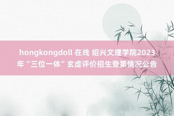 hongkongdoll 在线 绍兴文理学院2023年“三位一体”玄虚评价招生登第情况公告