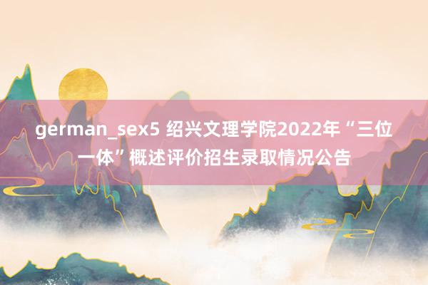 german_sex5 绍兴文理学院2022年“三位一体”概述评价招生录取情况公告