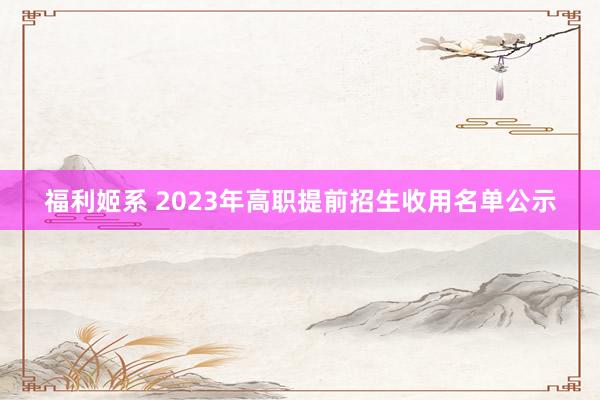 福利姬系 2023年高职提前招生收用名单公示