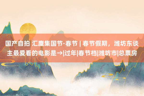 国产自拍 汇麇集国节·春节 | 春节假期，潍坊东谈主最爱看的电影是→|过年|春节档|潍坊市|总票房