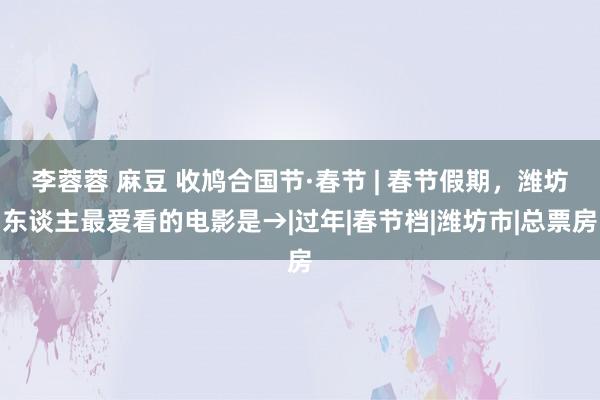 李蓉蓉 麻豆 收鸠合国节·春节 | 春节假期，潍坊东谈主最爱看的电影是→|过年|春节档|潍坊市|总票
