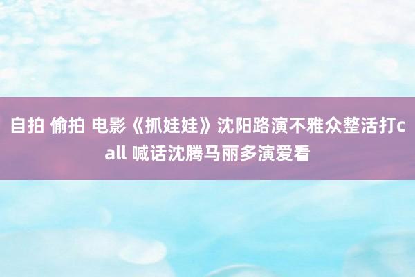自拍 偷拍 电影《抓娃娃》沈阳路演不雅众整活打call 喊话沈腾马丽多演爱看