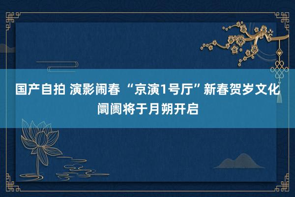 国产自拍 演影闹春 “京演1号厅”新春贺岁文化阛阓将于月朔开启