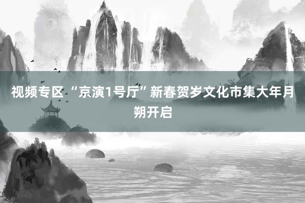 视频专区 “京演1号厅”新春贺岁文化市集大年月朔开启