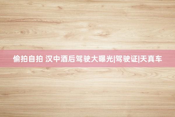 偷拍自拍 汉中酒后驾驶大曝光|驾驶证|天真车