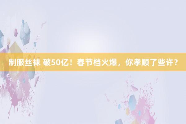 制服丝袜 破50亿！春节档火爆，你孝顺了些许？