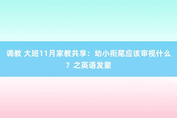 调教 大班11月家教共享：幼小衔尾应该审视什么？之英语发蒙