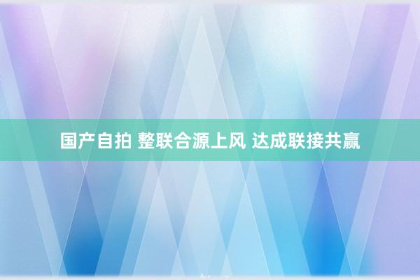 国产自拍 整联合源上风 达成联接共赢