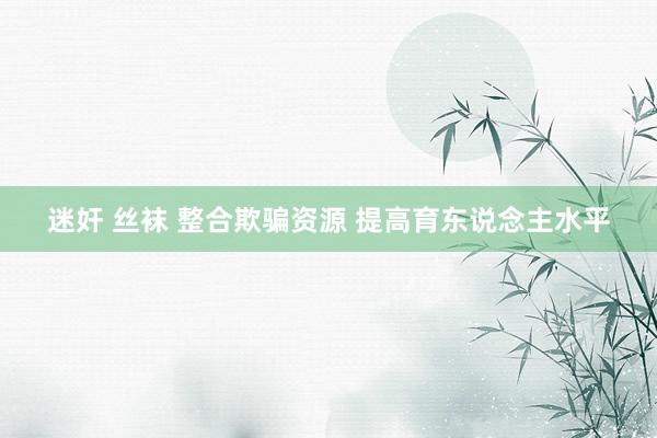 迷奸 丝袜 整合欺骗资源 提高育东说念主水平
