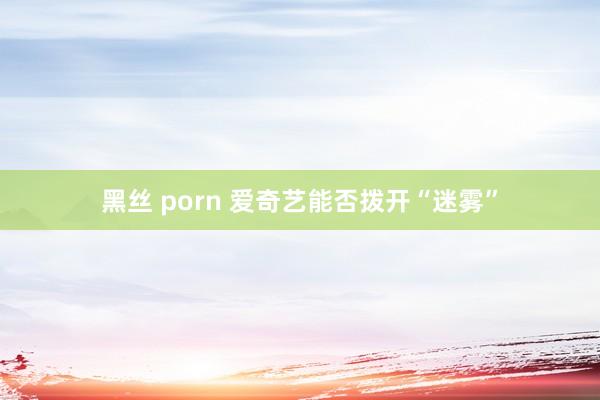 黑丝 porn 爱奇艺能否拨开“迷雾”