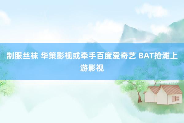 制服丝袜 华策影视或牵手百度爱奇艺 BAT抢滩上游影视