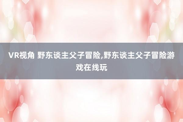 VR视角 野东谈主父子冒险,野东谈主父子冒险游戏在线玩