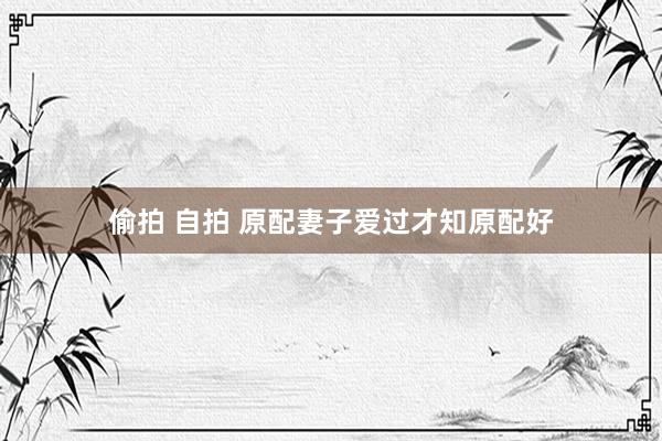 偷拍 自拍 原配妻子爱过才知原配好