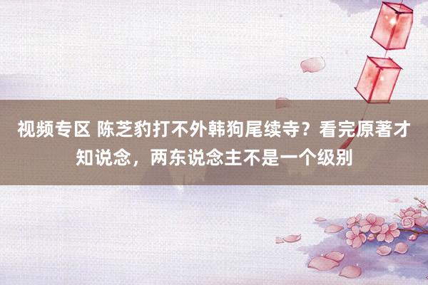 视频专区 陈芝豹打不外韩狗尾续寺？看完原著才知说念，两东说念主不是一个级别