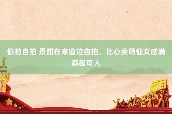 偷拍自拍 景甜在家窗边自拍,比心卖萌仙女感满满超可人