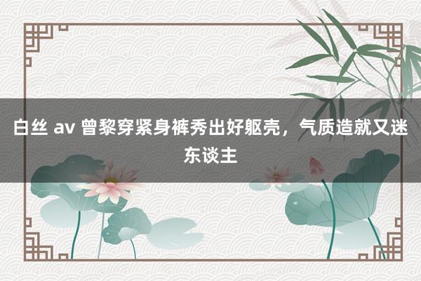 白丝 av 曾黎穿紧身裤秀出好躯壳,气质造就又迷东谈主