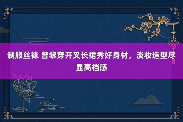 制服丝袜 曾黎穿开叉长裙秀好身材,淡妆造型尽显高档感