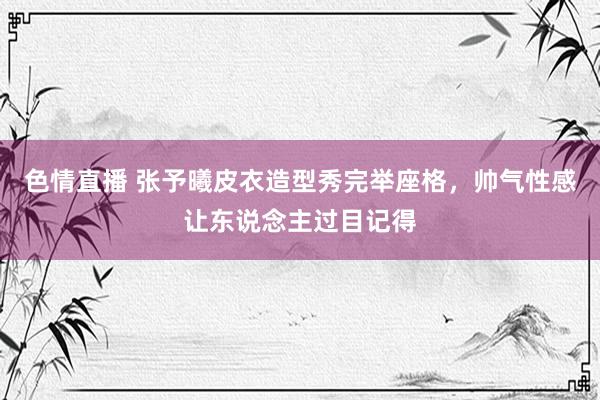 色情直播 张予曦皮衣造型秀完举座格,帅气性感让东说念主过目记得