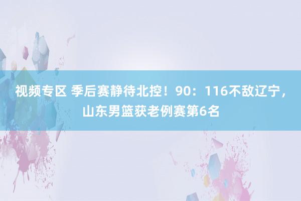 视频专区 季后赛静待北控!90:116不敌辽宁,山东男篮获老例赛第6名