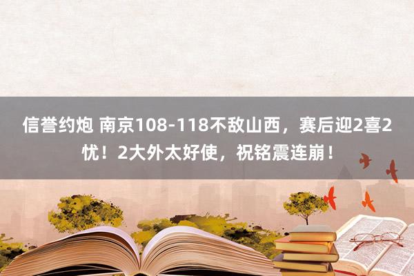 信誉约炮 南京108-118不敌山西,赛后迎2喜2忧!2大外太好使,祝铭震连崩!