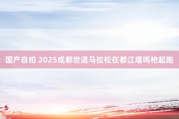 国产自拍 2025成都世遗马拉松在都江堰鸣枪起跑
