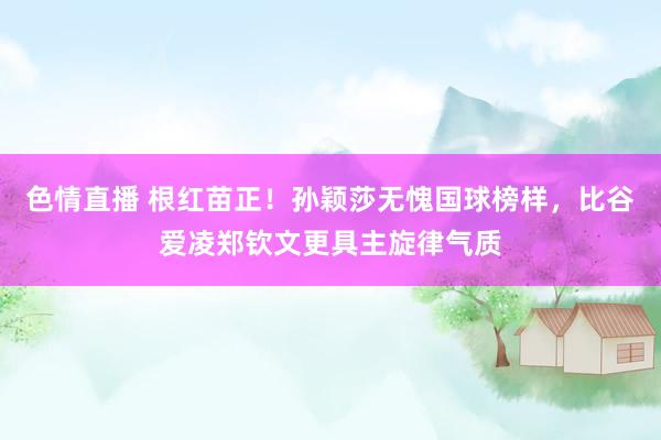 色情直播 根红苗正!孙颖莎无愧国球榜样,比谷爱凌郑钦文更具主旋律气质