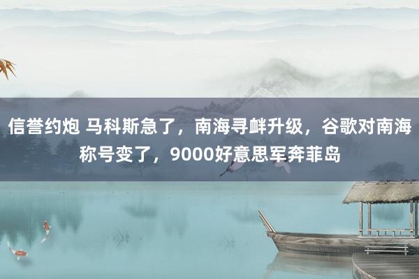 信誉约炮 马科斯急了,南海寻衅升级,谷歌对南海称号变了,9000好意思军奔菲岛