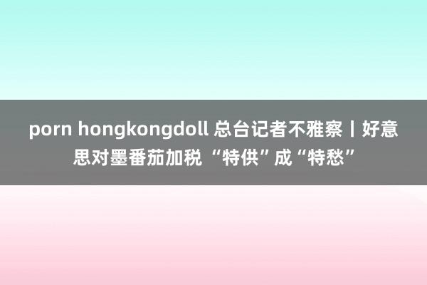 porn hongkongdoll 总台记者不雅察丨好意思对墨番茄加税 “特供”成“特愁”