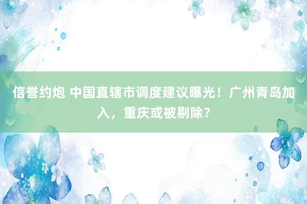 信誉约炮 中国直辖市调度建议曝光！广州青岛加入，重庆或被剔除？