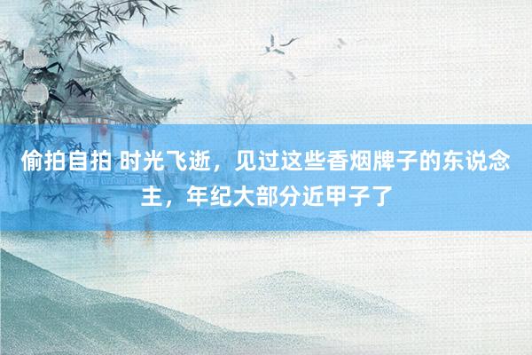 偷拍自拍 时光飞逝，见过这些香烟牌子的东说念主，年纪大部分近甲子了