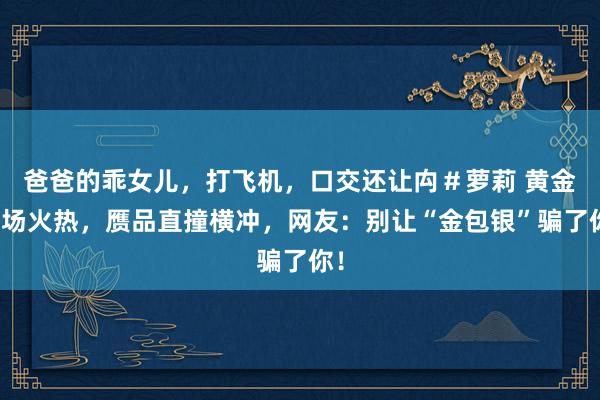 爸爸的乖女儿，打飞机，口交还让禸＃萝莉 黄金商场火热，赝品直撞横冲，网友：别让“金包银”骗了你！