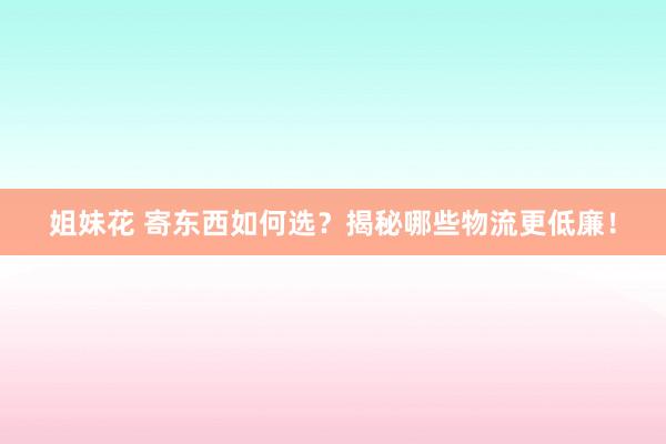 姐妹花 寄东西如何选？揭秘哪些物流更低廉！