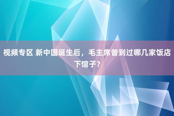 视频专区 新中国诞生后，毛主席曾到过哪几家饭店下馆子？