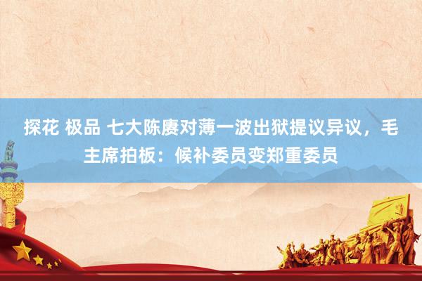 探花 极品 七大陈赓对薄一波出狱提议异议，毛主席拍板：候补委员变郑重委员