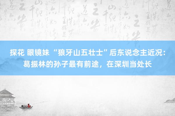 探花 眼镜妹 “狼牙山五壮士”后东说念主近况：葛振林的孙子最有前途，在深圳当处长