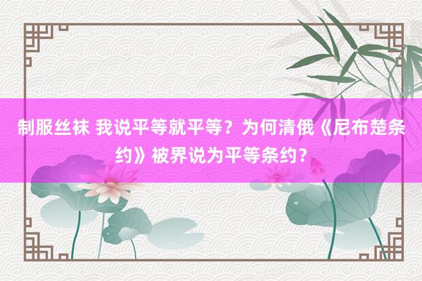 制服丝袜 我说平等就平等？为何清俄《尼布楚条约》被界说为平等条约？