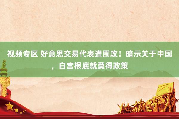 视频专区 好意思交易代表遭围攻！暗示关于中国，白宫根底就莫得政策
