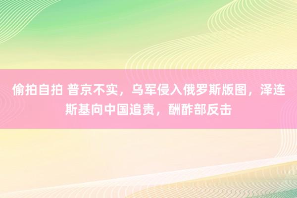 偷拍自拍 普京不实，乌军侵入俄罗斯版图，泽连斯基向中国追责，酬酢部反击