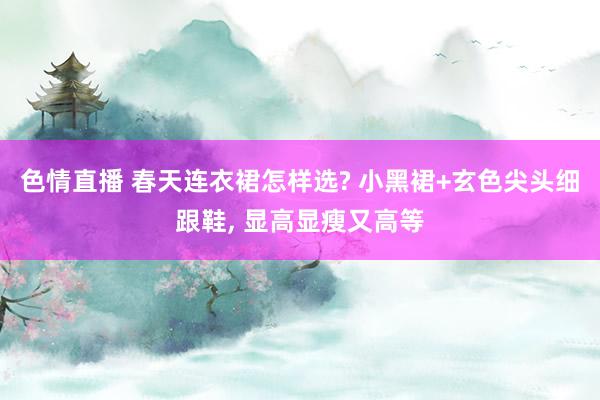 色情直播 春天连衣裙怎样选? 小黑裙+玄色尖头细跟鞋， 显高显瘦又高等