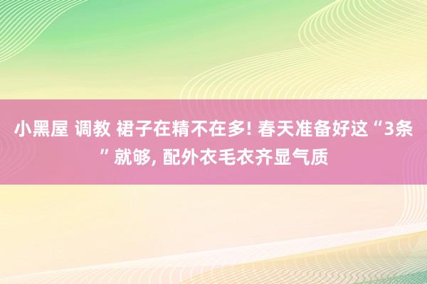 小黑屋 调教 裙子在精不在多! 春天准备好这“3条”就够， 配外衣毛衣齐显气质