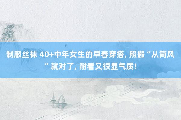 制服丝袜 40+中年女生的早春穿搭, 照搬“从简风”就对了, 耐看又很显气质!