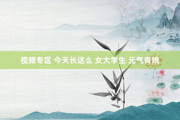 视频专区 今天长这么 女大学生 元气青娥