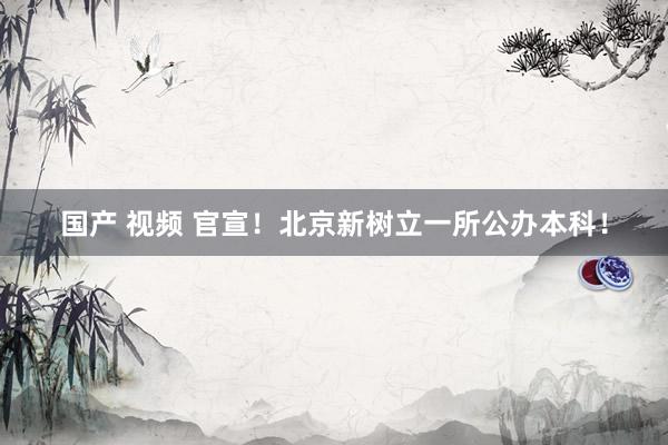 国产 视频 官宣!北京新树立一所公办本科!