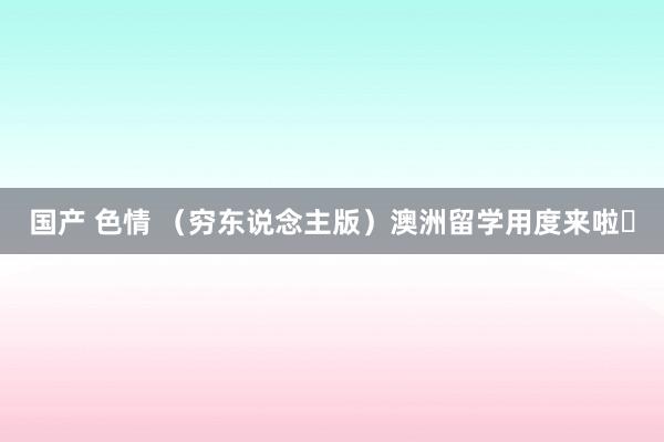 国产 色情 (穷东说念主版)澳洲留学用度来啦❗