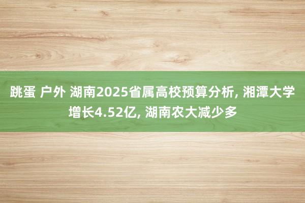 跳蛋 户外 湖南2025省属高校预算分析， 湘潭大学增长4.52亿， 湖南农大减少多