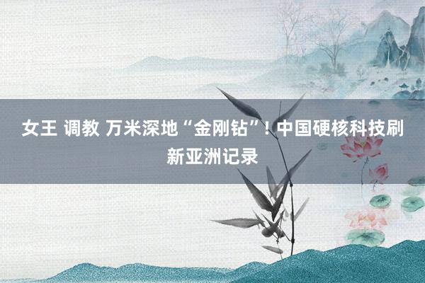 女王 调教 万米深地“金刚钻”! 中国硬核科技刷新亚洲记录