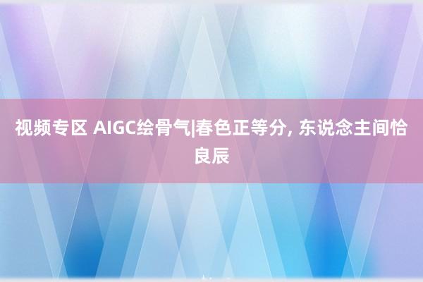 视频专区 AIGC绘骨气|春色正等分, 东说念主间恰良辰