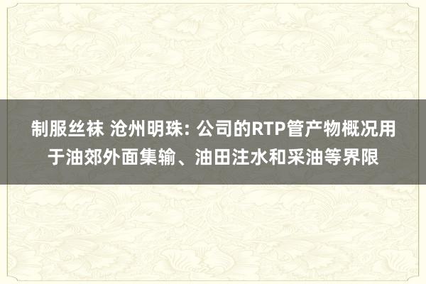 制服丝袜 沧州明珠: 公司的RTP管产物概况用于油郊外面集输、油田注水和采油等界限