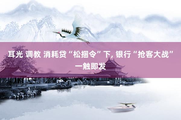 耳光 调教 消耗贷“松捆令”下， 银行“抢客大战”一触即发