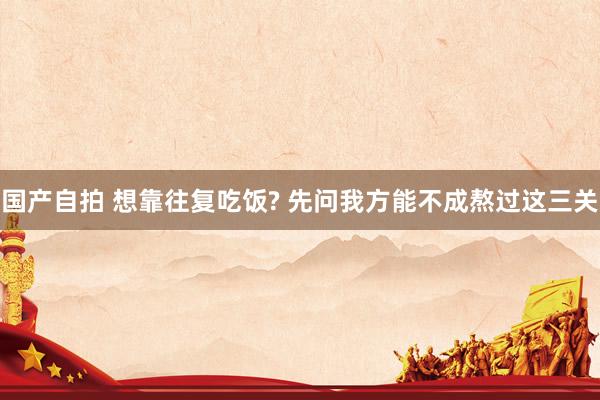 国产自拍 想靠往复吃饭? 先问我方能不成熬过这三关